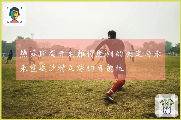 热苏斯离开利雅得胜利的决定与未来重返沙特足球的可能性